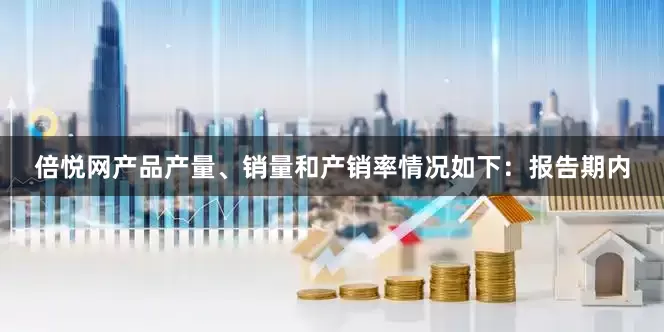 倍悦网产品产量、销量和产销率情况如下：　　报告期内