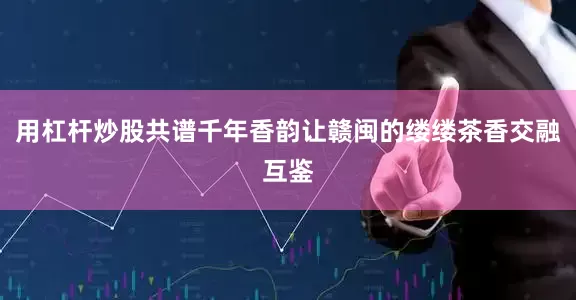 用杠杆炒股共谱千年香韵让赣闽的缕缕茶香交融互鉴
