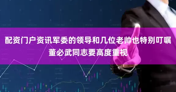 配资门户资讯军委的领导和几位老帅也特别叮嘱董必武同志要高度重视