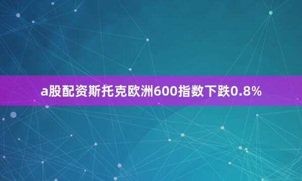 a股配资斯托克欧洲600指数下跌0.8%