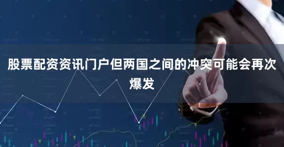 股票配资资讯门户但两国之间的冲突可能会再次爆发