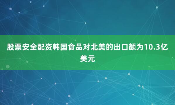 股票安全配资韩国食品对北美的出口额为10.3亿美元