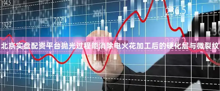 北京实盘配资平台抛光过程能消除电火花加工后的硬化层与微裂纹