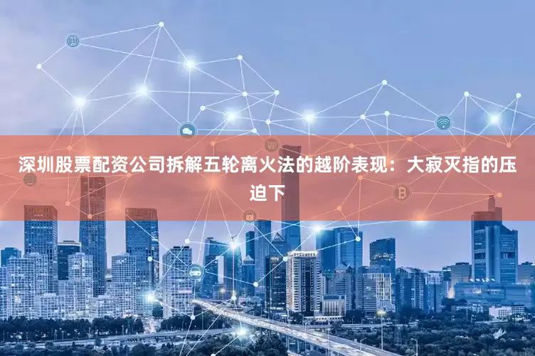 深圳股票配资公司拆解五轮离火法的越阶表现：大寂灭指的压迫下