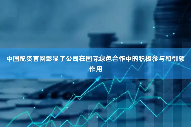 中国配资官网彰显了公司在国际绿色合作中的积极参与和引领作用