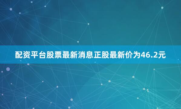 配资平台股票最新消息正股最新价为46.2元