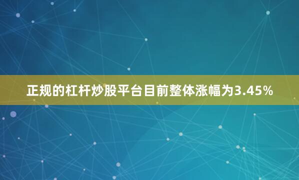 正规的杠杆炒股平台目前整体涨幅为3.45%