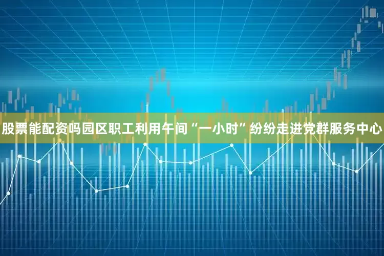 股票能配资吗园区职工利用午间“一小时”纷纷走进党群服务中心