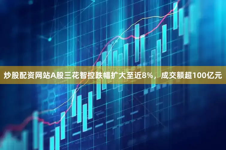 炒股配资网站A股三花智控跌幅扩大至近8%，成交额超100亿元