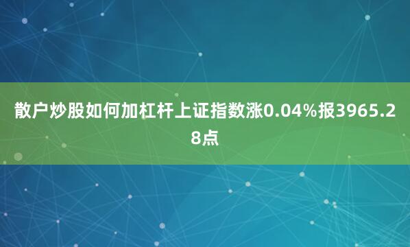 散户炒股如何加杠杆上证指数涨0.04%报3965.28点